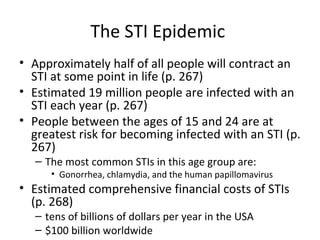 The STI Epidemic  Approximately half of all people will contract an STI at some point in life (p. 267) Estimated 19 million people are infected with an STI each year (p. 267) People between the ages of 15 and 24 are at greatest risk for becoming infected with an STI (p. 267) The most common STIs in this age group are: Gonorrhea, chlamydia, and the human papillomavirus Estimated comprehensive financial costs of STIs (p. 268) tens of billions of dollars per year in the USA $100 billion worldwide 