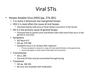Viral STIs Herpes Simplex Virus (HSV) (pp. 274-281) 1 in every 5 Americans has had genital herpes HSV-1 is most often the cause of oral herpes Characterized by cold sores or fever blisters around or in the mouth HV-2 is the primary cause of genital herpes Characterized as painful sores and blisters (like cold sores) that occur in the genital or anal area Symptoms SEE figure 8.2 SEE pp. 279-280 Symptoms occur 2 to 10 days after exposure Primary symptom is clusters or crops, of small, painful blisters in the genital area Sores may appear in other parts of the body, but uncommon Transmission SEE p. 280 The only STI that may be transmitted through kissing Treatment SEE pp. 280-281 No cure, but treatable with medication 