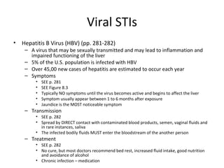 Viral STIs Hepatitis B Virus (HBV) (pp. 281-282) A virus that may be sexually transmitted and may lead to inflammation and impaired functioning of the liver 5% of the U.S. population is infected with HBV Over 45,00 new cases of hepatitis are estimated to occur each year Symptoms SEE p. 281 SEE Figure 8.3 Typically NO symptoms until the virus becomes active and begins to affect the liver Symptom usually appear between 1 to 6 months after exposure Jaundice is the MOST noticeable symptom Transmission SEE p. 282 Spread by DIRECT contact with contaminated blood products, semen, vaginal fluids and in rare instances, saliva The infected bodily fluids MUST enter the bloodstream of the another person Treatment SEE p. 282 No cure, but most doctors recommend bed rest, increased fluid intake, good nutrition and avoidance of alcohol Chronic infection – medication  