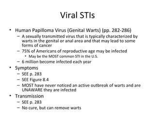 Viral STIs Human Papilloma Virus (Genital Warts) (pp. 282-286) A sexually transmitted virus that is typically characterized by warts in the genital or anal area and that may lead to some forms of cancer 75% of Americans of reproductive age may be infected May be the MOST common STI in the U.S. 6 million become infected each year Symptoms SEE p. 283 SEE Figure 8.4 MOST have never noticed an active outbreak of warts and are UNAWARE they are infected Transmission SEE p. 283 No cure, but can remove warts 