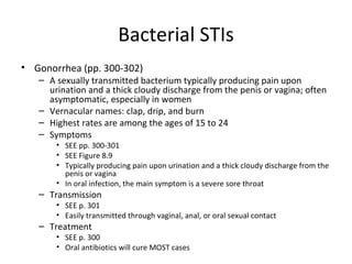 Bacterial STIs Gonorrhea (pp. 300-302) A sexually transmitted bacterium typically producing pain upon urination and a thick cloudy discharge from the penis or vagina; often asymptomatic, especially in women Vernacular names: clap, drip, and burn Highest rates are among the ages of 15 to 24 Symptoms SEE pp. 300-301 SEE Figure 8.9 Typically producing pain upon urination and a thick cloudy discharge from the penis or vagina In oral infection, the main symptom is a severe sore throat Transmission SEE p. 301 Easily transmitted through vaginal, anal, or oral sexual contact Treatment SEE p. 300 Oral antibiotics will cure MOST cases 