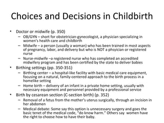 Choices and Decisions in Childbirth Doctor or midwife (p. 350) OB/GYN – short for obstetrician-gynecologist, a physician specializing in women’s health care and childbirth Midwife – a person (usually a woman) who has been trained in most aspects of pregnancy, labor, and delivery but who is NOT a phsyician or registered nurse Nurse-midwife –a registered nurse who has completed an accredited midwifery program and has been certified by the state to deliver babies Birthing settings (pp. 350-351) Birthing center – a hospital-like facility with basic medical care equipment, focusing on a natural, family-centered approach to the birth process in a homelike setting Home birth – delivery of an infant in a private home setting, usually with necessary equipment and personnel provided by a professional service Birth by cesarean section (C-section birth) (p. 352) Removal of a fetus from the mother’s uterus surgically, through an incision in her abdomen Medical debate: Some say this option is unnecessary surgery and goes the basic tenet of the medical code, “do know harm.” Others say  women have the right to choose how to have their baby. 