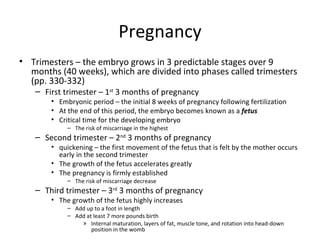Pregnancy Trimesters – the embryo grows in 3 predictable stages over 9 months (40 weeks), which are divided into phases called trimesters (pp. 330-332) First trimester – 1 st  3 months of pregnancy Embryonic period – the initial 8 weeks of pregnancy following fertilization At the end of this period, the embryo becomes known as a  fetus Critical time for the developing embryo The risk of miscarriage in the highest Second trimester – 2 nd  3 months of pregnancy  quickening – the first movement of the fetus that is felt by the mother occurs early in the second trimester The growth of the fetus accelerates greatly The pregnancy is firmly established The risk of miscarriage decrease Third trimester – 3 rd  3 months of pregnancy The growth of the fetus highly increases Add up to a foot in length Add at least 7 more pounds birth Internal maturation, layers of fat, muscle tone, and rotation into head-down position in the womb 