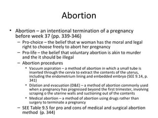 Abortion Abortion – an intentional termination of a pregnancy before week 37 (pp. 339-346) Pro-choice – the belief that w woman has the moral and legal right to choose freely to abort her pregnancy Pro-life – the belief that voluntary abortion is akin to murder and the it should be illegal Abortion procedures Vacuum aspiration – a method of abortion in which a small tube is inserted through the cervix to extract the contents of the uterus, including the endometrium lining and embedded embryo (SEE 9.14, p. 341) Dilation and evacuation (D&E) – a method of abortion commonly used when a pregnancy has progressed beyond the first trimester, involving scraping o the uterine walls and suctioning out of the contents Medical abortion – a method of abortion using drugs rather than surgery to terminate a pregnancy SEE Table 9.5 for pro and cons of medical and surgical abortion method  (p. 344) 