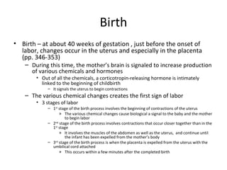 Birth Birth – at about 40 weeks of gestation , just before the onset of labor, changes occur in the uterus and especially in the placenta (pp. 346-353) During this time, the mother’s brain is signaled to increase production of various chemicals and hormones  Out of all the chemicals, a corticotropin-releasing hormone is intimately linked to the beginning of childbirth  It signals the uterus to begin contractions  The various chemical changes creates the first sign of labor 3 stages of labor 1 st  stage of the birth process involves the beginning of contractions of the uterus The various chemical changes cause biological a signal to the baby and the mother to begin labor 2 nd  stage of the birth process involves contractions that occur closer together than in the 1 st  stage It involves the muscles of the abdomen as well as the uterus,  and continue until the infant has been expelled from the mother’s body 3 rd  stage of the birth process is when the placenta is expelled from the uterus with the umbilical cord attached This occurs within a few minutes after the completed birth 