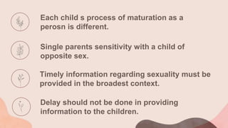 Each child s process of maturation as a
perosn is different.
Single parents sensitivity with a child of
opposite sex.
Timely information regarding sexuality must be
provided in the broadest context.
Delay should not be done in providing
information to the children.
 