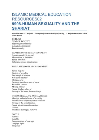 ISLAMIC MEDICAL EDUCATION RESOURCES029908-HUMAN SEXUALITY AND THE SHARIATPresented at the 11th Regional Training Program held in Hungary 21 July - 21 August 1999 by Prof Omar Hasan KasuleOUTLINEGENDER IDENTITYSeparate gender identityGender discrimination:Trans-sexuality EXPRESSION OF HUMAN SEXUALITYHuman sexuality is normalMonasticism is forbiddenSexual attractionEnhancing sexual attractiveness REGULATION OF HUMAN SEXUALITYSexual hygieneControl of sexualityPsychological barriersNon-coital adulteryShyness, hayaCovering nakedness, satr al awratSeclusion, khalwatMixing, ikhtilatSexual display, tabarrujPrivacy of the home, hurmat al bayt HUMAN SEXUALITY AND MARRIAGEMarriage and satisfaction of sexualityProhibition of temporary sexual relationsPrivacy of the sexual relationSexual attractiveness in marriageGhiiratProhibited marriages, maharim COITUSPurposeBenefitsConsummation of marriageConjugal rightsFrequencyConditions in which coitus is  forbiddenActions prohibited in sexual ritual impurity, janabatAdab of sexual conduct GENDER IDENTITYSeparate gender identity: Allah created 2 different and distinct genders as a pair (75:39, 53:45, 92:3). The male is different from the female (3:36) although ultimately both are from the same source (4:1, 7:189, 16:72, 30:12, 39:6). Each gender is encouraged to maintain its biological, psychological, emotional, and social identity. This is for the purpose of facilitating and regulating relations between the two genders for the good of the whole society. Parity, a basic phenomenon of creation, requires that men and women complement one another each bringing to the relationship unique features of the respective gender identity. This complementation would be meaningless if the two genders lost their separate identities. On the demographic level, there should exist equal numbers of men and women. This is maintained in a normal social setting. In abnormal situations the balance may be lost leading to social problems. One of the signs of the impending last day, yawm al qiyamat, will be gender imbalance with too many women for few men (KS p. 106). This will be followed by a lot of adultery,zina (KS p. 264). Gender awareness develops very early in children. Sexual awareness develops towards puberty. Gender discrimination: gender separation has been used in a wrong way to discriminate against women on the basis of their sexuality. In contemporary western society the woman's body is sometimes treated as a sexual object to be exploited in the commercial advertisement and entertainment industries. In pre-Islamic Arabia,jahiliyyat,  there was despise for females, idhlaal al nisa. There was preference for male births and hatred for females (6:137, 6:140, 6:151, 17:31, 60:12, 81:8-9, 16:58-59). Parents were sad on birth of a daughter (16:58-59, 43:17). Infant daughters were considered a blemish, aar (16:58-59, 43:17) and were buried alive, wa'ad al banaat (6:137, 6:140, 6:151, 16:58-59, 17:31, 60:12, 81:8-9). Women were inherited as goods (4:19) and were denied the good things of life (6:139). In Christendom, women were blamed fior the original sin of Adam and Hawa and suffered discrimination as a result. Islam has emphasized gender identity while rejecting all forms of discrimination against the woman on the basis of her sexuality. The Qur'an makes it clear that both Adam and Hawa were misled (2:36, 7:22, 20:121). They both sought forgiveness from Allah and were forgiven (7:23). In 2 verses it is Adam and not Hawa who is mentioned as seeking forgiveness (2:37, 20:122). Human sexuality could be a cause of corruption. Women because of their sexual attractiveness can be a source of fitnat (MB #1837 Qur'an 64:14). This has been misunderstood as derogatory to the moral standards of women. In practice it is men who are more often the active or aggressive party in sexual corruption and should take the blame. Any situation of corruption involves both a man and a woman and both are morally guilty. The law equalizes their guilt and their punishment (24:2). In the same way Islam equalizes their reward for good work (3:195, 4:124, 16:97, 40:40, 33:35). Men can also be a sexual attraction as the Qur'an tells us in the story of Yusuf (PBUH). His beauty was a temptation, fitnat, for women (12:26). Trans-sexuality: The law considers any blurring of the gender distinction between males and females as highly undesirable. This applies to the way of dressing, talking, behaving and socializing. Effeminate men must not be allowed to enter homes (MB #948). Severe punishment is reserved for men who try to appear like women,mukhannath, and women who try to appear like men, mutarajjil, (KS p. 190, KS p. 540). The law specifies acceptable clothing and other bodily ornamentation for men and women (KS p. 266, KS p. 466). Only women can use silk (MB p. 947, KS p. 465) and gold (KS p. 213). It is recommended for men to grow a beard as a sign of their masculinity (KS p. 468). EXPRESSION OF HUMAN SEXUALITYHuman sexuality is normal: Allah created sexual desire, shahwat, in humans (3:14, 7:81, 27:55). It is as normal as is the desire for food or shelter. Like other desires that Allah created in humans it is powerful and can overwhelm a weak human (23:106). Sexual desire like the desire for food can be satisfied legally or illegally. It is illegal to satisfy the sexual desire outside marriage or with a partner of the same gender (7:81, 27:55), or with animals or inanimate things. Humans differ from animals in that their sexual desire is there all the time. Animals develop the desire only in the period just before copulation and in their reproductive season or phase. This period is called estrus in apes. It is clear that human sexual desire is not only for reproduction but also for pleasure. In animals sexual desire is strictly related to the reproductive function. Expression of human sexuality involves the male and female together. This has been the convention since the creation of Adam. The mutual needs of men and women for one another are illustrated in the case of Adam and Hawa (KS p.41). Allah told him to settle in heaven with his wife. Monasticism is forbidden: Islam forbids complete rejection and suppression of the sexual instinct (MB #1828, 1829, 1830, KS p. 253).  The prophet forbade his companions from castrating themselves so that they may be devoted to worship, ibadat, all the time. Monasticism as practiced in some Christian sects and other religions is a human invention (57:27) that goes against basic human nature. Sexual attraction: Allah has created in each gender features that attract the other gender. These include the physical beauty of the body (shape, size, movements, texture, color), the voice (pitch and depth), scalp and body hair (length, distribution, texture). Studies in animals have shown the existence of pheromones. These are chemical sexual attractants emitted by females. Their existence in humans is being studied. Physical beauty is appreciated by Islam and is considered one of the 4 reasons for marrying a woman (MB #1835). The intending spouses must see one another before marriage (MB #1846). This is to ensure that there is enough sexual attraction between them and prevents the regrets that may occur after marriage. Physical beauty deteriorates with age. Virginity enhances female sexual attraction and is considered desirable (56:36, 66:5). Marrying virgins is preferred (MB #1831) but there is no prejudice against the elderly widowed (2:234-235) or divorced (2:232) women. Aisha was the only wife of the Prophet who was a virgin. Shaitan exploits the sexual attraction between the genders to inflame passions that lead to sexual transgression. Each person always has shaitan with him or her (KS p. 48). The sexual attractiveness of the woman is generally more than that of the man. Thus in sexual relations it is the male who usually seeks out the female. The extra beauty and attractiveness of the woman can be a temptation for both her and for men (12:23-24 & 12:30-34). A woman conscious of her beauty may exploit it by being flirtous and thus exposing herself to men. Men will be attracted by her beauty and may lose control and commit sexual transgression. Enhancing sexual attractiveness: Human sexual attraction is enhanced in many ways; some are legal whereas others are not. Clothes enhance physical appearance besides the functions of covering nakedness and protecting the body against the elements of the weather. Perfumes and other good smells perhaps play the role of pheromones in humans. Women and men can dye their hair (KS p. 215). It is however forbidden to dye the hair black or to use artificial hair. Circumcision (khitaan) is exercised in many societies for both men and women. Some societies consider that it enhances sexuality whereas others consider it to decrease sexuality and use it to control sexual transgression. Islam did not forbid it but requires that it be moderate and considerate (KS p. 214). Circumcision of men is of hygienic importance. REGULATION OF HUMAN SEXUALITYSexual hygiene: The 2 hollow organs will lead most people to hell: the mouth , fam, and the genitals, farj  (KS p. 178). Both are involved in sexual corruption one negotiates whereas the other commits the crime. The law has regulations for proper conduct of sexual relations. These either aim at decreasing sexual stimulation or removing antecedents of adultery. Normal functioning of society requires that marriageable men and women interact. Both genders, in their appearance and behavior, can stimulate sexual passions. This results into a higher likelihood of sexual transgression. The physical acts of sexual transgression are preceded by acts that may not innately be illegal. They are however forbidden or restricted because they could lead to or facilitate the commitment of sexual transgression. These restrictions come under the rubric of prevention of approaching adultery, qurb al zina (6:151, 17:32).  The severe punishment for adultery, hadd al zina, (24:2-3) is a social or public deterrent in cases of flagrant violation of the law. Under normal circumstances, actual regulation should be social exercised by the family and not the state. Control of sexuality: It is wrong to consider control of human sexuality. It must be expressed. The issue is the manner in which it is expressed. This may be right or wrong. For the youths who are not able to marry, fasting is recommended as a means of controlling the sexual urge for a short time (MB 440). For the married fasting should  not be overused. The fasting person must remember that the family has rights (MB p 454). Thus conjugal rights of the husband or wife can not be abolished on the basis of non-obligatory, nafil,  fasting. The individual can exercise control over the sexual urge even in the presence of extreme provocation. A husband and wife need not be separated in situations in which coitus if forbidden like pilgrimage, fasting, or menstruation. A fasting couple is not allowed to engage in behavior that may make them lose control and engage in coitus. Kissing of spouses in fasting is allowed provided there is no fear of transgression otherwise it is forbidden (KS p. 138). Psychological barriers: the family and society must erect psychological barriers that make the commission of sexual transgression difficult. Severe punishment is reserved in the hereafter for a person who allows sexual misconduct in his or her family, duyuuth (KS p. 263). There should exist in society a psychological revulsion to sexual corruption. Sexual misbehavior, fahishat, should not be allowed to broadcast openly (4:148, 24:19). Thus accusations of marital infidelity, al qadhaf, should not be made without proof and severe punishment is reserved for the accuser who can not produce 4 witnesses (KS p. 435, 24:4, 24:11-19, 24:23). Talking about sexual infidelity openly and lightly will eventually make the crime look ordinary and common and thus easier to commit. Those who committed sexual transgression should be socially isolated by not allowing them to marry chaste people but to marry only among themselves. Non-coital adultery: Adultery is a major sin. It has antecedents and if these are avoided the major ultimate sin may be avoided. The sexual urge is so strong that many people involved in an antecedent of zina may not be able to control themselves from going on to commit the illegal coitus. The concept of non-coital adultery refers to acts and behaviors that lead to zina. The various organs of the body can therefore be said to commit non-coital zina, zina al jawarih (MB #2061, KS p. 264). The eye, the ear, the mouth, and even the legs that walk from place to place can be accessories to the ultimate sin of illegal coitus. Thus there are regulations to prevent people from ever getting near adultery (17:32). The measures that protect the genitals from the ultimate crime are referred to as hifdh al farj (70:29-30) and inhsan al furuj (21:91, 24:33, 66:12). Men who protect their genitals are called al muhswinin and women are called al muhswinat (4:24-25, 5:5, 24:4, 24:23. Shyness, haya: The Islamic term haya is not perfectly translated by the English term, shyness. Haya is an inner spiritual protective device that makes a person shun sin and what may lead to it. It is not bashfulness or being introvert as some may think of it. Haya is considered part of faith, iman (KS p. 206). It is the morality of Islam (KS p. 206).  Haya is always for the good and can never be negative (KS p. 206). It is a characteristic attribute of all messengers (KS p. 206). The Qur'an describes in detail the haya of the daughters of Shuaib in their meeting with Musa (PBUH) which should serve as a model for other women (28:23-28).  Covering nakedness, satr al awrat: Awrat are those parts of the body that could elicit sexual stimulation if seen. Covering awrat prevents sexual corruption. Nudity of varying degrees is found in societies according to their level of sexual morality. Both men and women must cover the awrat. The awrat of men is different from that of women. The woman's awrat is all her body except the face and the hands. The man's awrat is confined to what is between the navel, surrat, and the knee, rukbat. The extent of covering awrat also depends on the person likely to see and the person being seen (24:31). More of the awrat could be exposed to close relatives within the confines of the home (24:31, 33:55). A close male relative is not allowed to see a woman's nakedness except what is between the navel and the knee. The regulations of hijab are relaxed for an elderly woman with no hope of marriage (24:60). The laws on exposing nakedness start applying to children from the age of 7. They should seek permission before entering rooms of adults in the home for fear of accidental exposure of awrat. Male and female children should not share beds after the age of 7. The law regulates the use of public baths. Where it is not possible to cover awrat, public baths are forbidden (KS p. 203). Naked persons are not allowed in such baths (KS p. 203). The laws of hijab contain special provisions for women as was described in the verses on hijab (KS p. 541). It is not enough for the woman to cover her nakedness. The law of hijab specifies in detail how that nakedness has to be covered. For example it must be covered in such a way that the shape of the body is not definable. Clothes through which the color of the skin can be seen are not permitted. In general the woman should cover all of her body except the face and the hands. In cases of high temptation due to her beauty she may have to wear a full veil covering her face as well. Seclusion, khalwat: It is forbidden for a women to be alone with a marriageable man (KS p. 540, MB # 1868). Whenever a man is with a woman in seclusion, shaitan comes between them. Shaitan is always trying to misguide as he did with Adam and Hawa (2:36, 7:22, 7:27). Seclusion is defined as a man being with a marriageable woman who is not his wife in a place where others can not see them. Mixing, ikhtilat: The law prohibits men and women mixing without necessity. When men and women are together the natural sexual attractiveness could lead them into temptation. When mixing is unavoidable for societal necessity, certain etiquette have been prescribed by the law to guide male-female interaction. Awratmust be covered as prescribed by the law, satr al awrat (24:31). The regulations of hijab for women must be followed. Men and women who are strangers to one another have to lower their gaze, ghadh al basar(24:31), and not look at each other fixedly and for a prolonged time. Both genders must have haya (28: 23-25). If a man and woman talk to one another they must be serious, jidiyyat al takhatub (33:32) and not engage in frivolous talk that could lead to temptation. An atmosphere of solemnity, wiqaar, must be maintained during the whole period of interaction (24:31). Sexual display, tabarruj: Women are supposed to conceal their ornamentation from public display (24:31). Women are discouraged from going out of their homes heavily adorned with attractive ornamentation (KS p 539). This includes wearing very heavy perfume in public. Such ornamentation should be reserved for the home. The ruling is more severe for a wife whose husband is absent (KS p. 540). Privacy of the home, hurmat al bayt: A stranger is not allowed to enter a home unless given permission. This is to preserve the privacy of the occupants. The stranger may enter unannounced and find them in various degrees of nakedness. Thus permission to enter ensures that the house occupants' nakedness will not be exposed accidentally (MB #2060). A wife can not admit a stranger to her home without the permission of her husband (KS p. 542). Rooms within the home are also private territory that should not be entered before asking for permission. HUMAN SEXUALITY AND MARRIAGEMarriage and satisfaction of sexuality: Marriage is a natural human institution. Adam and Hawa were the first couple (2:35). Marital relations have continued ever since. A spouse is a source of psychological tranquility (30:21, 25:74, 7:189). Marriage is the only institution that allows full expression of human sexuality in a responsible way.  It is described by the Qur'an as a deep and serious relationship (4:21). The spouses give good company to one another, mu'asharat (4:19). Islam encourages marriage for all (KS p. 546). Marriage is protection against sexual immorality (KS p. 547, 60:10). If a man sees an attractive woman he should go to his wife immediately because that protects him from potential sin (KS p. 155). Marriage also serves the purpose of procreation to maintain the human race and rear children until adulthood (3:47, 4;1, 16:72, 19:20). Marriage is a public affair that must be announced and known in the community that a couple is husband and wife to avoid any suspicions that arise in secret marriages (KS p. 547, 2:235). The spouses must freely consent to enter into a marital relation (4:191). Desire for sexual satisfaction is a major reason for marriage. It is considered offensive by the law for a person who has no sexual desire at all to get married. A person who has desire for sexual satisfaction but has impediments like poverty or physical disability (disease, impotence) should control the desire by fasting. The sexual relation in marriage is wider that coitus. It involves mutual enjoyment such as kissing and fondling. The marital relation is much wider than a sexual relation. It involves social and psychological bonding. The husband and wife have to be close physically, psychologically and emotionally. Mutual good treatment and sympathetic consideration sustain love after the initial period of passionate involvement (4:19). The husband and wife can bathe together and see each other's nakedness (MB p 123/p). The husband can not keep away from contact with the wife because of menstruation. He can sleep with his menstruating wife provided both can control themselves to avoid copulation (MB p. 147). It is forbidden for a wife to withhold sexual favors from her husband without a valid reason  (KS p. 542). The wife can not fastnafilat without the permission of the husband (MB #1860) because that would deny him his conjugal rights. Prohibition of temporary sexual relations: There are 4 types of temporary sexual relations: (a) temporary marriage, mut'at (b) prostitution, bighaa (c) adultery between consenting adults, zina and (d) marriage with the hidden intention to divorce after a time, zawaaj bi niyyat al talaq. They are forbidden because they reduce the sexual relation to its physical form without regard to the emotional, psychological, and social dimensions. They undermine and destroy the fabric of society. Temporary marriage, mut'at, is forbidden by law (MB #1844, KS p. 549).  This is a type of marriage contracted by both parties for a fixed period of time. It violates the need for children to be reared in a permanent family. Humans require at least 15 years to be reared to adulthood. Prostitution is the exchange of sexual favors for money. It is physical enjoyment without emotional or psychological involvement. The law prohibits forcing girls into prostitution (24:33) for the sake of money. Adultery, zina, may have some form of emotional and psychological involvement besides the physical enjoyment but these are temporary. Some scholars have quoted evidence on the permissibility of marriage with the intention of divorcing. In our view the practice involves dishonesty on the part of the husband by failing to disclose his full intentions to the partner. Disclosure would of course turn this type of marriage into a form ofmut'at marriage. Privacy of the sexual relation: The sexual attributes of a woman are private between and her husband. It is forbidden for one woman to describe the sexual details of another women to her husband (MB #1869, KS p. 539). It is forbidden for both spouses to disclose their sexual experiences to any outside parties (KS p. 540). Sexual attractiveness in marriage: The sexual attractiveness is a continuous process that is necessary to bind the 2 spouses together. Some people misunderstand this to mean that a woman is attractive before marriage in order to attract the man and need not maintain her attractiveness after that. A married woman must always look attractive to her husband (KS 540). This prevents him from being tempted by other women. The prophet forbade the return of a husband from a trip at night because he may surprise his wife who will not be able to prepare herself and be in the most attractive form (MB #1871). The wife is entitled to articles of hygiene to maintain her beauty. This however does not include cosmetics. Ghiirat: The word ghiirat has been translated incorrectly into English as jealousy. It is more than simple sexual jealousy. It is a drive in the spouse and other members of the family to protect the chastity of both males and females. Ghiirat is commendable (MB p. 904 chapter #30) and is necessary for proper functioning of society. Too much of it could be destructive. Prohibited marriages, maharim: For proper functioning of the extended family, free and easy social intercourse must exist among its members. More intimate contacts will occur among the family members that is possible with outsiders. Sexual attraction and the sexual desire being human and natural could also exist within the extended family. The door to this was closed by the law by declaring degrees of relatives who are not marriageable (4:23) and with whom close social intercourse is allowed within the family. COITUSPurpose: Coitus serves 2 purposes: reproduction and sexual enjoyment. It is the most intimate and intense physical expression of human sexuality. All other expressions of sexuality precede or prepare for it. Sexual enjoyment in marriage, al istimtau fi al zawaj, is normal and is encouraged (4:24). Some scholars have argued that this enjoyment is confined to vaginal coitus. The majority argue that the enjoyment covers all parts of the body unless specifically prohibited by law. Benefits: Coitus is necessary for child-bearing. Children are a bounty from Allah, n'imat al dhuriyyat (25:27, 42:49). It is difficult to describe the benefits of health to physical and psychological health. It is however known that its deprivation for prolonged periods of time leads to psychological and emotional disorders Consummation of marriage: Marriage is annulled when coitus is physically impossible and there is no hope for a medical or surgical solution. This may be due to anatomical or physiological anomalies in both the male and the female. With recent developments in surgery some of these may be correctable. Psychogenic factors may cause vaginismus or frigidity in female and impotence in males. Appropriate treatment may be undertaken to prevent marital annulment. In cases of male impotence a grace period of 1 year is allowed while treatment is being sought. After that the marriage has to be annulled because it can no longer fulfil the fundamental purpose of protecting chastity of both partners. The marriage is considered consummated when successful coitus is achieved at least once. Coital failure after that is not an automatic annulment of marriage. The marriage payment,mahr, is not due in marriages annulled before sexual consummation.  Conjugal rights: Both husband and wife have rights to sexual satisfaction. The conjugal rights are enforceable by law. None of the spouses can refuse under reasonable conditions. The refusal of a wife is considered rebellion, nushuuz, and the law has prescribed remedial measures for it. Frequency: Like all other human activities there should be a balance between too little and too much coitus. Too much indulgence could be harmful in both the physical and psychological dimensions. Too little could be similarly harmful. The law does not stipulate any particular frequency. Each couple should find out for themselves what frequency is sufficient to satisfy and protect, ihswaan,, them from sexual corruption. Some jurists have argued that once every 4 days is the ideal based on the reasoning that a man with 4 wives can rotate among them in 4 days. Omar decreed that no soldier would be kept away from his wife for longer than 6 months which perhaps sets the upper limit of sexual deprivation. Conditions in which coitus is forbidden: There are a few conditions in which coitus is prohibited for health or religious reasons. Coitus with menstruating women is forbidden (2:222). The same applies to women in the period of post-natal or post-abortion bleeding, nifaas. Coitus is prohibited during the day for fasting persons but is allowed at night (2:187). It is prohibited at all times during the period of ihram in pilgrimage, hajj (2:197). Coitus is forbidden in the mosque (2:187). A divorced woman is required by law to stay in her former husband's home for 3 months. He is prohibited from having sexual relations with her during this time and if he does the divorce automatically lapses. There are disputes about the permissibility of coitus with a lactating woman, ghayla. The best opinion is that it is permissible. It is inconceivable that sexual relations could be stopped for the period of 2 years that the Qur'an recommends for breast-feeding. Actions prohibited in sexual ritual impurity, janabat: After coitus and before ritual bath, ghusl, the following acts are forbidden: (a) reciting the Qur'an (KS p. 163), (b) prayer, salat,  (c) circumbulating the kaaba,tawaaf. Adab of sexual conduct: Coitus is an act of love and not mere physical satisfaction. It should be approached with that end in mind. Foreplay is a sunnat and it allows both parties to be psychologically and physiologically prepared. It is preferable that there is desire in both parties. Preparation for coitus includes reciting thebasmalah (KS p. 154) and a supplication, dua, (MB# 1854, KS p. 155). There is no control of the manner or postures of coitus provided it is vaginal (KS p. 154) and is natural. Coitus interruptus ('azl) is permitted (KS p. 154). It is considered offensive, makruh (KS p. 155). It can not done without the permission of the wife (KS p. 155). Coitus with women is vaginal. Anal intercourse is forbidden with both women (    ) and men (KS p. 155). It is recommended to make wudhu if coitus is repeated (    ). Ritual bath, ghusl, is required after coitus. It has to be undertaken by mere contact of the male and female genitalia even if no fluids were emitted. © Professor Omar Hasan Kasule Sr. August 1999 