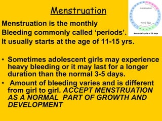 Menstruation Menstruation is the monthly  Bleeding commonly called ‘periods’.  It usually starts at the age of 11-15 yrs. Sometimes adolescent girls may experience heavy bleeding or it may last for a longer duration than the normal 3-5 days.  Amount of bleeding varies and is different from girl to girl.  ACCEPT MENSTRUATION AS A NORMAL  PART OF GROWTH AND DEVELOPMENT 