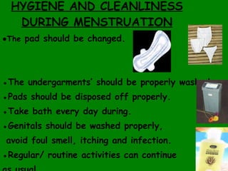 HYGIENE AND CLEANLINESS DURING MENSTRUATION ● The  pad should be changed. ● The undergarments’ should be properly washed.  ● Pads should be disposed off properly. ● Take bath every day during. ● Genitals should be washed properly, avoid foul smell, itching and infection. ● Regular/ routine activities can continue  as usual. 
