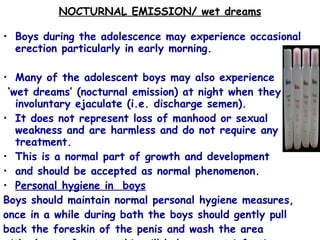 NOCTURNAL EMISSION/ wet dreams Boys during the adolescence may experience occasional erection particularly in early morning.  Many of the adolescent boys may also experience ‘ wet dreams’ (nocturnal emission) at night when they involuntary ejaculate (i.e. discharge semen).  It does not represent loss of manhood or sexual weakness and are harmless and do not require any treatment.  This is a normal part of growth and development  and should be accepted as normal phenomenon.  Personal hygiene in  boys Boys should maintain normal personal hygiene measures,  once in a while during bath the boys should gently pull  back the foreskin of the penis and wash the area  with plenty of water: this will help prevent infection. 