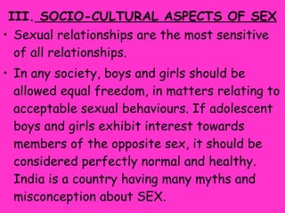 III.  SOCIO-CULTURAL ASPECTS OF SEX Sexual relationships are the most sensitive of all relationships.  In any society, boys and girls should be allowed equal freedom, in matters relating to acceptable sexual behaviours. If adolescent boys and girls exhibit interest towards members of the opposite sex, it should be considered perfectly normal and healthy. India is a country having many myths and misconception about SEX. 
