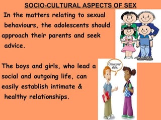 SOCIO-CULTURAL ASPECTS OF SEX In the matters relating to sexual behaviours, the adolescents should  approach their parents and seek advice. The boys and girls, who lead a  social and outgoing life, can  easily establish intimate & healthy relationships. 