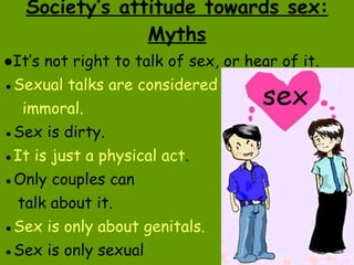 Society’s attitude towards sex: Myths ● It’s not right to talk of sex, or hear of it. ● Sexual talks are considered immoral. ● Sex is dirty. ● It is just a physical act . ● Only couples can talk about it. ● Sex is only about genitals. ● Sex is only sexual  intercourse. 
