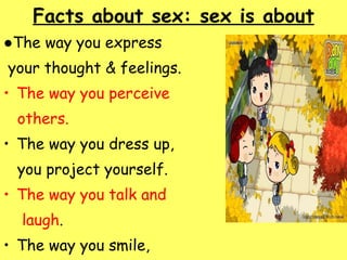 Facts about sex: sex is about   ● The way you express  your thought & feelings. The way you perceive  others. The way you dress up,  you project yourself. The way you talk and  laugh . The way you smile,  frown, cry. 