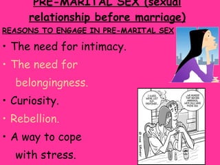 PRE-MARITAL SEX (sexual relationship before marriage) REASONS TO ENGAGE IN PRE-MARITAL SEX The need for intimacy. The need for belongingness. Curiosity. Rebellion. A way to cope  with stress. Experimentations.   