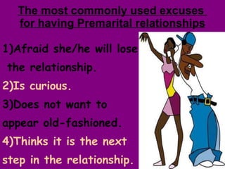 The most commonly used excuses  for having Premarital relationships 1)Afraid she/he will lose  the relationship. 2)Is curious. 3)Does not want to appear old-fashioned.  4)Thinks it is the next  step in the relationship. 