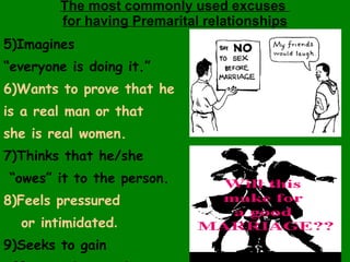 The most commonly used excuses  for having Premarital relationships 5)Imagines  “ everyone is doing it.” 6)Wants to prove that he  is a real man or that  she is real women. 7)Thinks that he/she “ owes” it to the person. 8)Feels pressured  or intimidated . 9)Seeks to gain  affection & warmth. . 