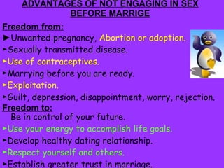 ADVANTAGES OF NOT ENGAGING IN SEX BEFORE MARRIGE Freedom from: ► Unwanted pregnancy,  Abortion or adoption. ► Sexually transmitted disease. ► Use of contraceptives. ► Marrying before you are ready. ► Exploitation. ► Guilt, depression, disappointment, worry, rejection.  Freedom to: Be in control of your future. ► Use your energy to accomplish life goals. ► Develop healthy dating relationship. ► Respect yourself and others. ► Establish greater trust in marriage. ► Enjoy being a teenager. 