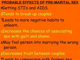 PROBABLE EFFECTS OF PRE-MARITAL SEX  Getting STI’s and AIDS.  Tends to break up couples.  Leads to more negative habits to unlearn.  Increases the chances of associating sex with guilt and shame.  May fool person into marrying the wrong person.  Decreases trust between couples.  Leads to comparison with former sex partners. 