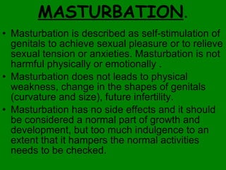 MASTURBATION . Masturbation is described as self-stimulation of genitals to achieve sexual pleasure or to relieve sexual tension or anxieties. Masturbation is not harmful physically or emotionally .  Masturbation does not leads to physical weakness, change in the shapes of genitals (curvature and size), future infertility.  Masturbation has no side effects and it should be considered a normal part of growth and development, but too much indulgence to an extent that it hampers the normal activities needs to be checked. 