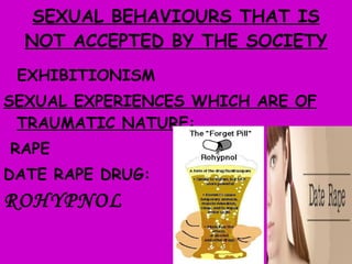 SEXUAL BEHAVIOURS THAT IS NOT ACCEPTED BY THE SOCIETY EXHIBITIONISM SEXUAL EXPERIENCES WHICH ARE OF TRAUMATIC NATURE: RAPE  DATE RAPE DRUG:  ROHYPNOL 