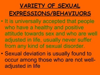 VARIETY OF SEXUAL EXPRESSIONS/BEHAVIUORS It is universally accepted that people who have a healthy and positive attitude towards sex and who are well adjusted in life, usually never suffer from any kind of sexual disorder. Sexual deviation is usually found to occur among those who are not well-adjusted in life 