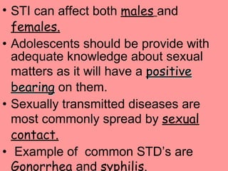 STI can affect both  males   and  females. Adolescents should be provide with adequate knowledge about sexual matters as it will have a  positive bearing  on them. Sexually transmitted diseases are most commonly spread by  sexual contact. Example of  common STD’s are  Gonorrhea  and  syphilis. 