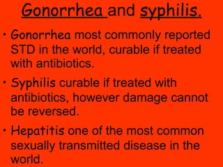 Gonorrhea  and  syphilis. Gonorrhea  most commonly reported STD in the world, curable if treated with antibiotics. Syphilis  curable if treated with antibiotics, however damage cannot be reversed. Hepatitis  one of the most common sexually transmitted disease in the world.  