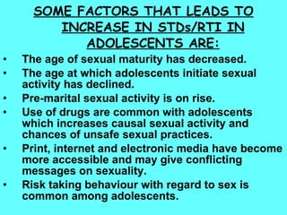 SOME FACTORS THAT LEADS TO INCREASE IN STDs/RTI IN ADOLESCENTS ARE: The age of sexual maturity has decreased. The age at which adolescents initiate sexual activity has declined. Pre-marital sexual activity is on rise. Use of drugs are common with adolescents which increases causal sexual activity and chances of unsafe sexual practices. Print, internet and electronic media have become more accessible and may give conflicting messages on sexuality. Risk taking behaviour with regard to sex is common among adolescents. 