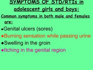 SYMPTOMS OF STD/RTIs in adolescent girls and boys: Common symptoms in both male and females are: ● Genital ulcers (sores) ● Burning sensation while passing urine ● Swelling in the groin ● Itching in the genital region 