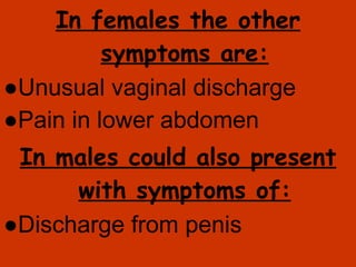 In females the other symptoms are: ● Unusual vaginal discharge ● Pain in lower abdomen In males could also present with symptoms of: ● Discharge from penis 