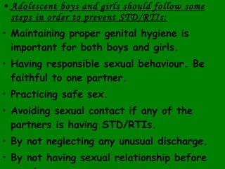 Adolescent boys and girls should follow some steps in order to prevent STD/RTIs: Maintaining proper genital hygiene is important for both boys and girls. Having responsible sexual behaviour. Be faithful to one partner. Practicing safe sex. Avoiding sexual contact if any of the partners is having STD/RTIs. By not neglecting any unusual discharge. By not having sexual relationship before marriage. 
