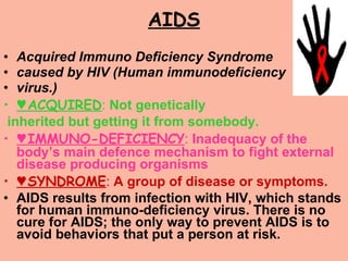 AIDS Acquired Immuno Deficiency Syndrome  caused by HIV (Human immunodeficiency  virus.)  ♥ ACQUIRED :  Not genetically inherited but getting it from somebody. ♥ IMMUNO-DEFICIENCY :  Inadequacy of the body’s main defence mechanism to fight external disease producing organisms ♥ SYNDROME :  A group of disease or symptoms. AIDS results from infection with HIV, which stands for human immuno-deficiency virus. There is no cure for AIDS; the only way to prevent AIDS is to avoid behaviors that put a person at risk.  