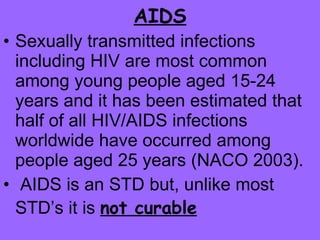 AIDS Sexually transmitted infections including HIV are most common among young people aged 15-24 years and it has been estimated that half of all HIV/AIDS infections worldwide have occurred among people aged 25 years (NACO 2003). AIDS is an STD but, unlike most STD’s it is  not curable   