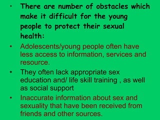 There are number of obstacles which make it difficult for the young people to protect their sexual health: Adolescents/young people often have less access to information, services and resource. They often lack appropriate sex education and/ life skill training , as well as social support Inaccurate information about sex and sexuality that have been received from friends and other sources. 