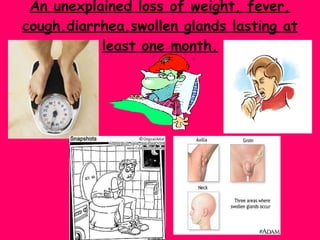 An unexplained loss of weight, fever, cough,diarrhea,swollen glands lasting at least one month. 
