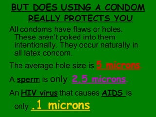 BUT DOES USING A CONDOM REALLY PROTECTS YOU All condoms have flaws or holes. These aren’t poked into them intentionally. They occur naturally in all latex condom. The average hole size is  5 microns . A  sperm  is  only   2.5 microns .   An  HIV virus  that causes  AIDS  is only  .1 microns 