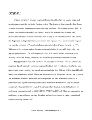 Proposal

       Widener University's Graduate program in Human Sexuality offers our group a unique and

promising opportunity for our Senior Capstone project. The director of the program, Dr. Don Dyson,

feels that the program needs more exposure to increase enrollment. The program currently finds 150

students enrolled in masters and doctoral classes. Most of the student body was drawn from

professionals outside the Widener community, from as many as ten different countries. This tells us

that the program had a great reputation, it just needs more exposure. The Human Sexuality program

was started at University of Pennsylvania, but moved exclusively to Widener University in 1999.

Widener provides graduate students the opportunity to obtain joint degrees with the sociology and

psychology departments. The Widener program offers three tracts of study within this program,

including clinical (for training counselors) and educational (teachers and community leaders).

       The opportunity to work with Dr. Dyson was unique for two reasons. First and foremost, the

program is the only nationally accredited program of its kind. Only two other schools offer the same

degrees in the country, and they are not only geographically far from Widener, (California and Florida)

but are only regionally accredited. The second unique reason was the program currently had extremely

few promotional materials. The Human Sexuality program has class information to mail out at

potential students requests and some information on Widener's website that was fairly hidden and

nondescript. They relied heavily on yearly conferences where they had display tables, thrown by

professional organizations such as SSSS, SIECUS, AASECT and SSTAR. These are organizations we

could target as potential target markets. Therefore, we had the opportunity to create a promotional

campaign virtually "from scratch".




                               Human Sexuality Graduate Program 1/37
 