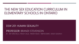 THE NEW SEX EDUCATION CURRICULUM IN
ELEMENTARY SCHOOLS IN ONTARIO
DSW 201: HUMAN SEXUALITY
PROFESSOR: BRANDI STEVENSON
BY: AMY MINCHELLA, TRACEY CALLE, FREDDY NOLET, TABITHA MARY, ASHLEY GOLENCH
 
