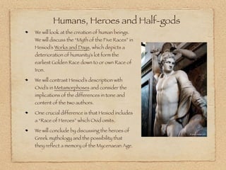 Humans, Heroes and Half-gods 
We will look at the creation of human beings. 
We will discuss the “Myth of the Five Races” in 
Hesiod’s Works and Days, which depicts a 
deterioration of humanity’s lot form the 
earliest Golden Race down to or own Race of 
Iron. 
We will contrast Hesiod’s description with 
Ovid’s in Metamorphoses and consider the 
implications of the differences in tone and 
content of the two authors. 
One crucial difference is that Hesiod includes 
a “Race of Heroes” which Ovid omits. 
We will conclude by discussing the heroes of 
Greek mythology and the possibility that 
they reflect a memory of the Mycenaean Age. 
 