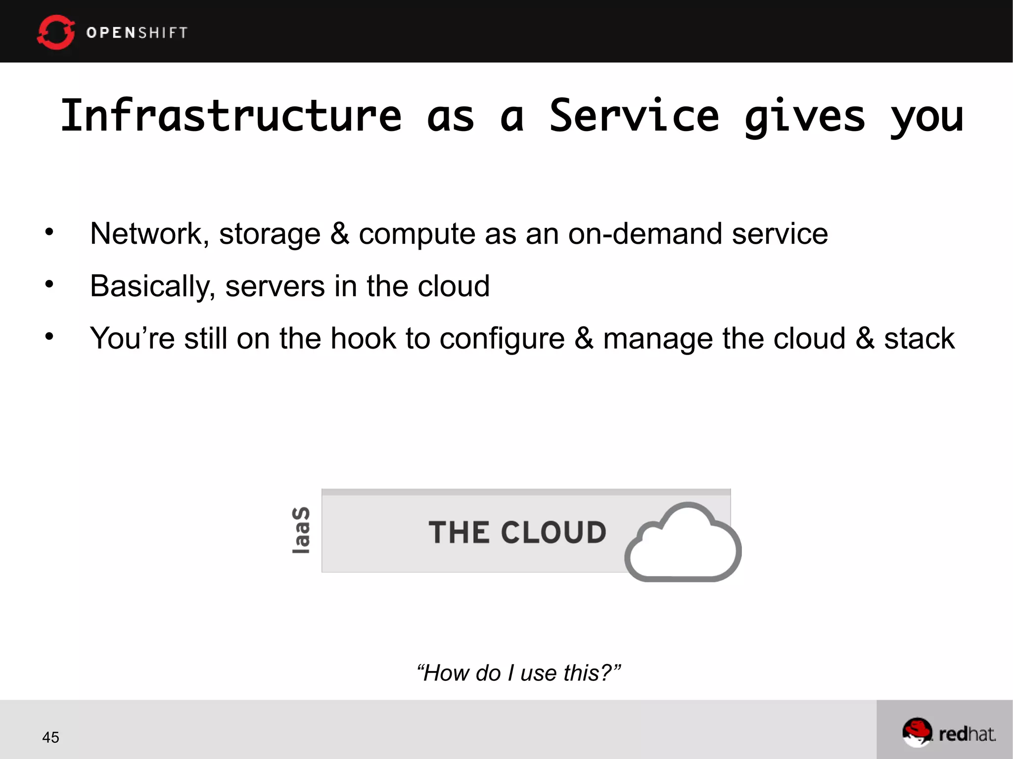 Infrastructure as a Service gives you
•

Network, storage & compute as an on-demand service

•

Basically, servers in the cloud

•

You’re still on the hook to configure & manage the cloud & stack

“How do I use this?”
45

 
