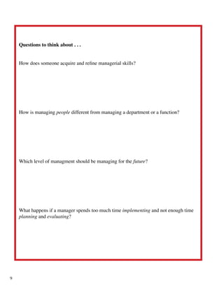 Questions to think about . . .
How does someone acquire and refine managerial skills?
How is managing people different from managing a department or a function?
Which level of managment should be managing for the future?
What happens if a manager spends too much time implementing and not enough time
planning and evaluating?
9
 