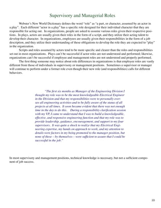 Supervisory and Managerial Roles
	 Webster’s New World Dictionary defines the word “role” as “a part, or character, assumed by an actor in
a play”. Each different “actor in a play” has a specific role designed for their individual character that they are
responsible for acting out. In organizations, people are asked to assume various roles given their respective posi-
tions. In plays, actors are usually given their roles in the form of a script, and they utilize their acting talent to
develop their character. In organizations, employees are usually given their responsibilities in the form of a job
description, and they utilize their understanding of these obligations to develop the role they are expected to “play”
in the organization.
	 Scripts and roles assumed by actors tend to be more specific and clearer than the roles and responsibilities
set out in most organizations. Plays can’t be successful if actor roles are not understood and performed; likewise,
organizations can’t be successful if employee and management roles are not understood and properly performed.
	 The first thing someone may notice about role differences in organizations is that employee roles are vastly
different from those of individuals in supervisory or management positions. Sometimes a supervisor or manager
will continue to perform under a former role even though their new role (and responsibilities) calls for different
behaviors.
	 “The first six months as Manager of the Engineering Division I
thought my role was to be the most knowledgeable Electrical Engineer
in the Division and that my responsibilities were to personally over-
see all engineering activities and to be fully aware of the status of all
projects at all times. It soon became evident that there was not enough
time in the day to do this. During a responsibility clarification session
with my VP, I came to understand that I was to build a knowledgeable,
effective, and responsive engineering function and that my role was to
provide leadership, guidance, encouragement, and support to my four
supervisors. It was quite a shock to realize that my Electrical Engi-
neering expertise, my hands on approach to work, and my attention to
details were factors in my being promoted to the manager position, but
none of these – by themselves – were sufficient to assure that I could be
successful in the job.”
In most supervisory and management positions, technical knowledge is necessary, but not a sufficient compo-
nent of job success.
10
 