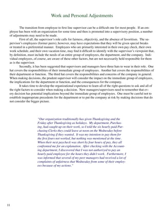 Work and Personal Adjustments
	 The transition from employee to first line supervisor can be a difficult one for most people. If an em-
ployee has been with an organization for some time and then is promoted into a supervisory position, a number
of adjustments may need to be made.
	 First of all, the supervisor’s role calls for fairness, objectivity, and the absence of favoritism. The su-
pervisor’s employees (former peers), however, may have expectations that they will be given special breaks
or treated in a preferential manner. Employees who are primarily interested in their own pay check, their own
work schedule, and their own vacation time, may find it difficult to identify with the supervisor’s viewpoint that,
by definition, must include the needs of an entire group of employees, the department, and the company. Indi-
vidual employees, of course, are aware of these other factors, but are not necessarily held responsible for them
as is the supervisor.
	 Secondly, it has been suggested that supervisors and managers have three hats to wear in their role. One
hat covers the responsibilities of their immediate group of employees. Another hat covers the responsibilities of
their department or function. The third hat covers the responsibilities and concerns of the company in general.
When making decisions, the prudent supervisor will consider the impact on the immediate group of employees,
the implications for the department or function, and the consequences for the company.
	 It takes time to develop the organizational experience to learn all of the right questions to ask and all of
the right factors to consider when making a decision. New managers/supervisors need to remember that ev-
ery decision has potential implications beyond the immediate group of employees. One must be careful not to
establish inappropriate precedents for the department or to put the company at risk by making decisions that do
not consider the bigger picture.
“Our organization traditionally has given Thanksgiving and the
Friday after Thanksgiving as holidays. My department, Purchas-
ing, had caught up on their work, so I told the six hourly paid Pur-
chasing Clerks they could leave at noon on the Wednesday before
Thanksgiving if they wanted. It was my intention to pay them for
the first fours not worked, but nothing was mentioned at the time.
When their next paycheck was short by four hours of pay, they all
confronted me for an explanation. After checking with the Account-
ing department, I discovered that I was not authorized to pay an
hourly paid employee for the hours they didn’t work. Furthermore, I
was informed that several of my peer managers had received a lot of
complaints of unfairness that Wednesday from some of their employ-
ees because of my actions.”
11
 