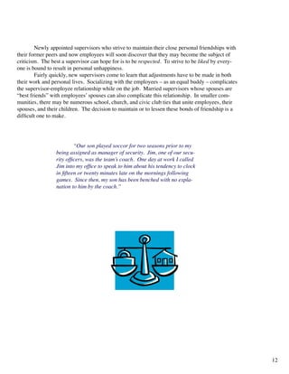 Newly appointed supervisors who strive to maintain their close personal friendships with
their former peers and now employees will soon discover that they may become the subject of
criticism. The best a supervisor can hope for is to be respected. To strive to be liked by every-
one is bound to result in personal unhappiness.
	 Fairly quickly, new supervisors come to learn that adjustments have to be made in both
their work and personal lives. Socializing with the employees – as an equal buddy – complicates
the supervisor-employee relationship while on the job. Married supervisors whose spouses are
“best friends” with employees’ spouses can also complicate this relationship. In smaller com-
munities, there may be numerous school, church, and civic club ties that unite employees, their
spouses, and their children. The decision to maintain or to lessen these bonds of friendship is a
difficult one to make.
	 “Our son played soccor for two seasons prior to my
being assigned as manager of security. Jim, one of our secu-
rity officers, was the team’s coach. One day at work I called
Jim into my office to speak to him about his tendency to clock
in fifteen or twenty minutes late on the mornings following
games. Since then, my son has been benched with no expla-
nation to him by the coach.”
12
 