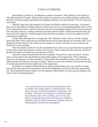 Limits of Authority
	 Responsibility is defined as” an obligation to perform a function,” while authority can be defined as
“the right to perform a function. Many first line supervisors and quite a few middle managers complain that
they have more than enough responsibility but inadequate authority to get their job done. To some extent, this
may be true.
	 Typically, supervisors and managers have defined, but limited, authority in many areas. For instance,
they may be responsible for staffing a position, but they may only have recommending authority when it comes
to the actual hiring decision. Likewise, they may only have recommending authority when it comes to promo-
tions and salary increases. Usually, promotions and salary increases follow a rather structured procedure and
may involve the “approval” of other managers in the same line of authority as well as the support of the Hu-
man Resources department.
	 At other times, the supervisor or manager has “full” authority to make a decision, but the company
prefers that others in the organization be consulted for their advice before the decision is actually made. Even
though the decision belongs to the supervisor, this mandate to “consult” with others is seen as unnecessary
interference on their authority.
	 From the company’s point of view, this consultation step is seen as a way to give the decision maker the
benefit of the wisdom and experience of others who may have made a similar decision in the past. Nearly all
the decision makers can benefit from the experience of others.
	 Again, the concept of the three hats must be considered. No decision is made in isolation. All deci-
sions, in some manner, have the potential to impact other portions of the organization. Newly appointed
supervisors and managers are often reminded to “look beyond” their immediate situation and to consider the
potential impact their decisions may have on others. None of us want to be restricted in our decisions because
of an unknown precedent made in another area of the organization.
	 In addition to a company’s Human Resources policies and procedures, there are a number of regula-
tions and laws that supervisors and managers must be knowledgeable of in order to effectively perform their
job. These regulations and laws impose a set of compliance responsibilities as well as provide guidelines that
can be useful in administering them.
“I was amazed at how many policies and regulations I had
to consider when making employee related decisions. First,
there were policies regarding attendance, performance, and
discipline. Then, there were guidelines covering discrimina-
tion, substance abuse in the workplace, privacy issues, dis-
abilities, and family medical leave that had to be considered.
Sometimes, after all of this consideration, I felt like I had very
limited authority but all of the responsibility!”
13
 