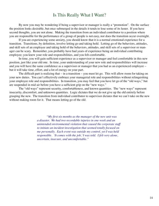Is This Really What I Want?
	 By now you may be wondering if being a supervisor or manager is really a “promotion”. On the surface
the position looks desirable, but once submerged in the details it tends to lose some of its luster. If you have
second thoughts, you are not alone. Making the transition from an individual contributor to a position where
you are responsible for the performance of a group of people is not easy, nor does the transition occur overnight.
	 If you are experiencing some anxiety, you should know that it is a normal emotional experience for a
transition. Transitions, by definition, involve letting go and taking hold. Letting go of the behaviors, attitudes,
and skill sets of an employee and taking hold of the behaviors, attitudes, and skill sets of a supervisor or man-
ager can be scary. Remember, you probably have had years of experience being an individual contributing
employee; you knew your role and responsibilities, and you felt comfortable.
	 In time, you will gain sufficient experience as a supervisor or manager and feel comfortable in this new
position, just like your old one. In time, your understanding of your new role and responsibilities will increase
and you will have the same confidence as a supervisor or manager that you had as an experienced employee –
but it will take time, effort, and a lot of energy on your part.
	 The difficult part is realizing that – in a transition – you must let go. This will allow room for taking on
your new duties. You can’t effectively embrace your managerial role and responsibilities without relinquishing
your employee role and responsibilities. In transition, you may feel that you have let go of the “old ways,” but
are suspended in mid air before you have a sufficient grip on the “new ways.”
	 The “old ways” represent security, comfortableness, and known quantities. The “new ways” represent
insecurity, discomfort, and unknown quantities. Logic dictates that we do not give up the old entirely before
grasping the new. The transition from individual contributor to supervisor dictates that we can’t take on the new
without making room for it. That means letting go of the old.
	 “My first six months as the manager of the new unit was
a disaster. We had two recordable injuries in one week and an
unintended environmental violation that caused the corporate staff
to initiate an incident investigation that seemed totally focused on
me personally. Each event was outside my control, yet I was held
responsible. ‘It comes with the job,’I was told. I felt very alone,
uncertain, insecure, and uncomfortable.”
14
 
