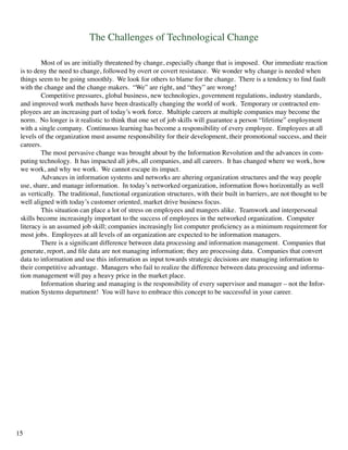 The Challenges of Technological Change
	 Most of us are initially threatened by change, especially change that is imposed. Our immediate reaction
is to deny the need to change, followed by overt or covert resistance. We wonder why change is needed when
things seem to be going smoothly. We look for others to blame for the change. There is a tendency to find fault
with the change and the change makers. “We” are right, and “they” are wrong!
	 Competitive pressures, global business, new technologies, government regulations, industry standards,
and improved work methods have been drastically changing the world of work. Temporary or contracted em-
ployees are an increasing part of today’s work force. Multiple careers at multiple companies may become the
norm. No longer is it realistic to think that one set of job skills will guarantee a person “lifetime” employment
with a single company. Continuous learning has become a responsibility of every employee. Employees at all
levels of the organization must assume responsibility for their development, their promotional success, and their
careers.
	 The most pervasive change was brought about by the Information Revolution and the advances in com-
puting technology. It has impacted all jobs, all companies, and all careers. It has changed where we work, how
we work, and why we work. We cannot escape its impact.
	 Advances in information systems and networks are altering organization structures and the way people
use, share, and manage information. In today’s networked organization, information flows horizontally as well
as vertically. The traditional, functional organization structures, with their built in barriers, are not thought to be
well aligned with today’s customer oriented, market drive business focus.
	 This situation can place a lot of stress on employees and mangers alike. Teamwork and interpersonal
skills become increasingly important to the success of employees in the networked organization. Computer
literacy is an assumed job skill; companies increasingly list computer proficiency as a minimum requirement for
most jobs. Employees at all levels of an organization are expected to be information managers.
	 There is a significant difference between data processing and information management. Companies that
generate, report, and file data are not managing information; they are processing data. Companies that convert
data to information and use this information as input towards strategic decisions are managing information to
their competitive advantage. Managers who fail to realize the difference between data processing and informa-
tion management will pay a heavy price in the market place.
	 Information sharing and managing is the responsibility of every supervisor and manager – not the Infor-
mation Systems department! You will have to embrace this concept to be successful in your career.
15
 