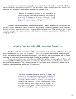Sometimes a new supervisor or manager has the tendency to focus exclusively on what needs to be done
(the end results) and minimizes how it should be done (the methods used to attain the end results). In these cases,
the results may be pursued at the expense of the employees’ time and effort.
	 “Kyle got the department’s budget in on time this year, but the
way he went about collecting the information angered nearly
everyone in the department. He seemed to forget how to ‘ask’
for the information. Yes, the budget is done but it’s not OUR
budget. It’s Kyle’s and he can have it!”
Aligning Departmental and Organizational Objectives
	 It has been said that middle managers and first line supervisors are the connecting link between “those who
want something done” and “those who get it done.” There is a lot of merit in that statement, and it puts a great
deal of responsibility on those two managerial positions. Those positions, in effect, become the link, the corner-
stone, and the bridge; all of which are important in “holding” an organization together.
	 Direction, communication, and information must all flow through these “connecting links.” If these links
are uncoupled, how will the organization link its departmental objectives with its overall objectives? How will
the organization ever progress from a planning phase to an active mode? How will the efforts of employees be
channeled toward the business objectives of the organization?
	 Experience indicates that the more employees participate in a process, the greater the likelihood that they
will feel a sense of “ownership” towards its outcome. It is important to remember that there is a vast difference
between compliance and commitment when it comes to addressing the question, “What needs to be done?” Super-
visors and managers may want to think about which of the two, compliance or commitment, is the behavior they
are trying to achieve.
“I would say that John was a good manager. He worked hard
at keeping us informed about events that might impact us. He
would talk to us about market trends and how these trends
might affect the demand for our products, which in turn might
affect our work schedules. For John, communication was like
breathing; it was an activity that occurred all the time. We
appreciated his efforts and tried to keep him well informed as
well. We recognized that it was a two way street.”
20
 