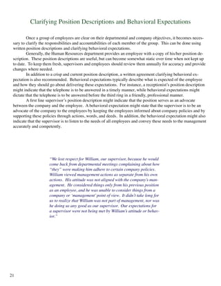 Clarifying Position Descriptions and Behavioral Expectations
	 Once a group of employees are clear on their departmental and company objectives, it becomes neces-
sary to 	clarify the responsibilities and accountabilities of each member of the group. This can be done using
written position descriptions and clarifying behavioral expectations.
	 Generally, the Human Resources department provides an employee with a copy of his/her position de-
scription. These position descriptions are useful, but can become somewhat static over time when not kept up
to date. To keep them fresh, supervisors and employees should review them annually for accuracy and provide
changes where needed.
	 In addition to a crisp and current position description, a written agreement clarifying behavioral ex-
pectation is also recommended. Behavioral expectations typically describe what is expected of the employee
and how they should go about delivering these expectations. For instance, a receptionist’s position description
might indicate that the telephone is to be answered in a timely manner, while behavioral expectations might
dictate that the telephone is to be answered before the third ring in a friendly, professional manner.
	 A first line supervisor’s position description might indicate that the position serves as an advocate
between the company and the employee. A behavioral expectation might state that the supervisor is to be an
advocate of the company to the employees by keeping the employees informed about company policies and by
supporting these policies through actions, words, and deeds. In addition, the behavioral expectation might also
indicate that the supervisor is to listen to the needs of all employees and convey these needs to the management
accurately and competently.
“We lost respect for William, our supervisor, because he would
come back from departmental meetings complaining about how
“they” were making him adhere to certain company policies.
William viewed management actions as separate from his own
actions. His attitude was not aligned with the company’s man-
agement. He considered things only from his previous position
as an employee, and he was unable to consider things from a
company or ‘management’point of view. It didn’t take long for
us to realize that William was not part of management, nor was
he doing us any good as our supervisor. Our expectations for
a supervisor were not being met by William’s attitude or behav-
ior.”
21
 